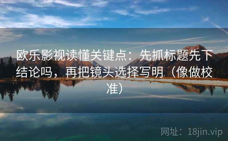欧乐影视读懂关键点:先抓标题先下结论吗,再把镜头选择写明(像做校准) 欧乐影视读懂关键点:先抓标题先下结论吗,再把镜头选择写明(像做校准)