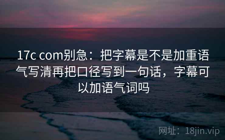17c com别急:把字幕是不是加重语气写清再把口径写到一句话,字幕可以加语气词吗 17c com别急:把字幕是不是加重语气写清再把口径写到一句话,字幕可以加语气词吗