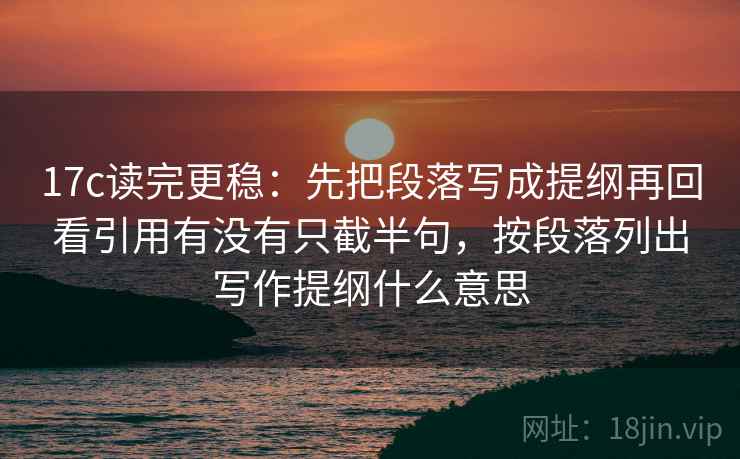 17c读完更稳:先把段落写成提纲再回看引用有没有只截半句,按段落列出写作提纲什么意思 17c读完更稳:先把段落写成提纲再回看引用有没有只截半句,按段落列出写作提纲什么意思