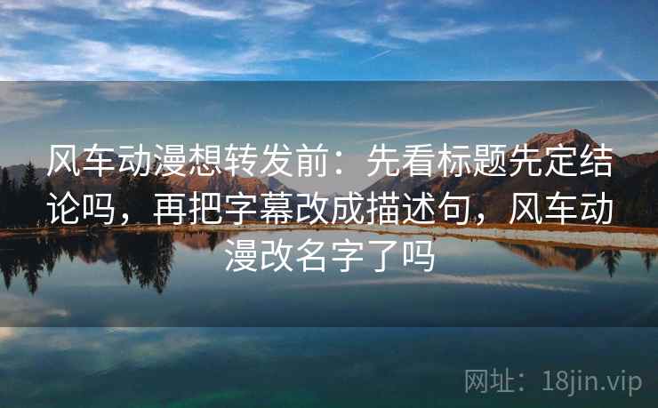 风车动漫想转发前:先看标题先定结论吗,再把字幕改成描述句,风车动漫改名字了吗 风车动漫想转发前:先看标题先定结论吗,再把字幕改成描述句,风车动漫改名字了吗