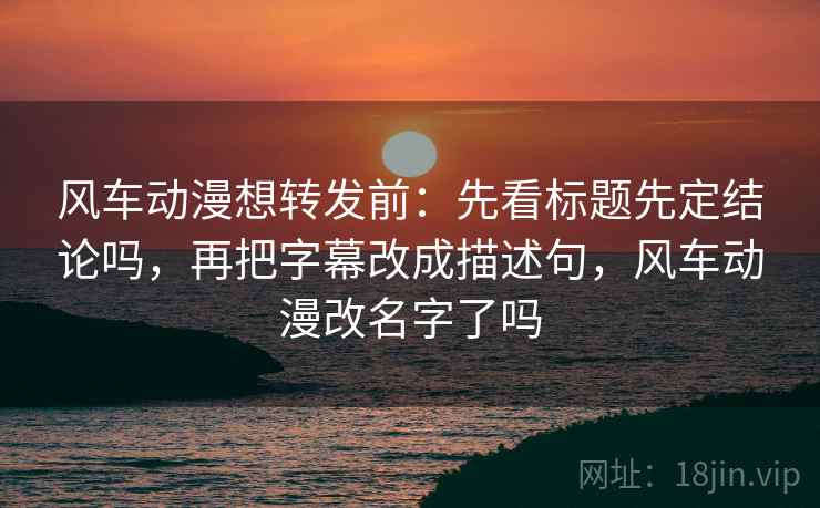 风车动漫想转发前:先看标题先定结论吗,再把字幕改成描述句,风车动漫改名字了吗 风车动漫想转发前:先看标题先定结论吗,再把字幕改成描述句,风车动漫改名字了吗