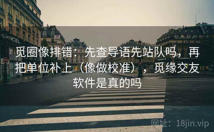 觅圈像排错：先查导语先站队吗，再把单位补上（像做校准），觅缘交友软件是真的吗